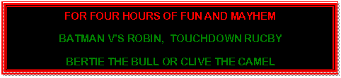 Text Box: FOR FOUR HOURS OF FUN AND MAYHEM  BATMAN V'S ROBIN,  TOUCHDOWN RUCBY  BERTIE THE BULL OR CLIVE THE CAMEL  PLUS COMPERE!!  